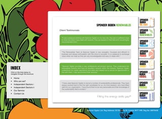 SpenceR
                                                                                                                                        SpenceR
                                                                                                                                        Ogden
                                                                                      spenceR Ogden renewables                          OIL+GAS
                                  Client Testimonials                                                                                   SpenceR




                                Ogden
                                                                                                                                        Ogden
                                                                                                                                        RENEWABLES
                                    “It was a pleasure working with Spencer Ogden on my new role, they are in a different class
                                    to most recruiters I have dealt with recently. They are experts in their field and I would highly
                                    recommended them.” 	                                                                                SpenceR
                                                                                                                                        Ogden
                                                                                                                                        Nuclear

                                Filling the energy skills gap ®
                                    “The Renewables Team at Spencer Ogden is very energetic, focussed and efficient in
                                    business and always enthusiastic with the drive to succeed. It is a pleasure to exchange
                                                                                                                                        SpenceR
                                                                                                                                        Ogden
                                    views when we meet as they are very knowledgeable and easy to relate with.”                         POWER
                                                                                                                                        SpenceR
                                                                                                                                        Ogden
                                    “Spencer Ogden provides a very professional recruitment service. They understand the
                                    renewables industry and have an excellent network within the industry. Spencer Ogden
                                                                                                                                        SMART
                                    understood my career aspirations and skills and helped me to secure an appointment in
Click on the links below to         line with them. I fully recommend their services.” 	                                                SpenceR
navigate through the brochure                                                                                                           Ogden
•	 Home
                                                                                                                                        MINING
•	 Who are we?
•	 Independent Sectors i
                                    “I have used Spencer Ogden to recruit a number of sustainability professionals. They have           SpenceR
                                    always worked hard to find the right candidates for us, (no time wasters), who have fitted          Ogden
•	 Independent Sectors ii 	         well into our organisation. I have found them to be very personable and their knowledge of
                                    the sustainability field is evident.” 	
                                                                                                                                        FINANCE
•	 Our Service	
•	 Contact Us	                                                                                                                          SpenceR
                                                                                      Filling the energy skills               gap®      Ogden
                                                                                                                                        TRADING


                                                                        Spencer Ogden Ltd. Reg Address: 33 Charlotte St, London W1T 1RR. Reg No: 06979438
 