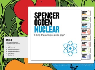 SpenceR
                                SPENCER
                                                                                                             SpenceR
                                                                                                             Ogden
                                                                                                             OIL+GAS
                                                                                                             SpenceR


                                OGDEN
                                Ogden
                                                                                                             Ogden
                                                                                                             RENEWABLES

                                                                                                             SpenceR



                                NUCLEAR
                                                                                                             Ogden
                                                                                                             Nuclear

                                Filling the energy skills gap ®                                              SpenceR
                                                                                                             Ogden
                                                                                                             POWER
                                 Filling the energy skills gap ®                                             SpenceR
                                                                                                             Ogden
                                                                                                             SMART
Click on the links below to                                                                                 SpenceR
navigate through the brochure                                                                               Ogden
•	 Home
                                                                                                            MINING
•	 Who are we?
•	 Independent Sectors i
                                                                                                            SpenceR
                                                                                                            Ogden
•	 Independent Sectors ii 	                                                                                 FINANCE
•	 Our Service	
•	 Contact Us	                                                                                              SpenceR
                                                                                                            Ogden
                                                                                                            TRADING


                                                 Spencer Ogden Ltd. Reg Address: 33 Charlotte St, London W1T 1RR. Reg No: 06979438
 