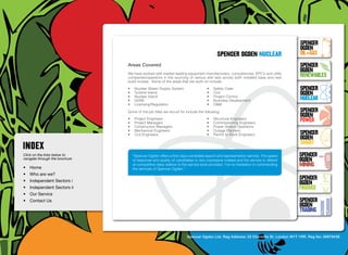 SpenceR
                                                                                                                                       SpenceR
                                                                                                                                       Ogden
                                                                                             spenceR Ogden NUCLEAR                     OIL+GAS
                                  Areas Covered                                                                                        SpenceR




                                Ogden
                                                                                                                                       Ogden
                                  We have worked with market leading equipment manufacturers, consultancies, EPC’s and utility
                                  companies/operators in the sourcing of various skill sets across both installed base and new         RENEWABLES
                                  build nuclear. Some of the areas that we work on include:
                                  •	    Nuclear Steam Supply System                   •	   Safety Case                                 SpenceR
                                  •	    Turbine Island                                •	   Civil                                       Ogden
                                  •	
                                  •	
                                        Nuclear Island
                                        QHSE
                                                                                      •	
                                                                                      •	
                                                                                           Project Control
                                                                                           Business Development                        Nuclear
                                  •	    Licensing/Regulation                          •	   O&M

                                Filling the energy skills gap ®
                                  Some of the job titles we recruit for include the following:                                         SpenceR
                                                                                                                                       Ogden
                                  •	
                                  •	
                                        Project Engineers
                                        Project Managers
                                                                                      •	
                                                                                      •	
                                                                                           Structural Engineers
                                                                                           Commissioning Engineers
                                                                                                                                       POWER
                                  •	    Construction Managers                         •	   Power Station Operators
                                  •	    Mechanical Engineers                          •	   Outage Planners
                                  •	    Civil Engineers                               •	   Permit to Work Engineers                    SpenceR
                                                                                                                                       Ogden
                                                                                                                                       SMART
Click on the links below to            “Spencer Ogden offers a first class candidate search and representation service. The speed      SpenceR
navigate through the brochure          of response and quality of candidates is very impressive indeed and the service is offered      Ogden
•	 Home
                                       at competitive rates relative to the service level provided. I’ve no hesitation in commending   MINING
                                       the services of Spencer Ogden.”	
•	 Who are we?
•	 Independent Sectors i
                                                                                                                                       SpenceR
                                                                                                                                       Ogden
•	 Independent Sectors ii 	                                                                                                            FINANCE
•	 Our Service	
•	 Contact Us	                                                                                                                         SpenceR
                                                                                                                                       Ogden
                                                                                                                                       TRADING


                                                                         Spencer Ogden Ltd. Reg Address: 33 Charlotte St, London W1T 1RR. Reg No: 06979438
 