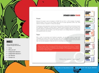 SpenceR
                                                                                                                                    SpenceR
                                                                                                                                    Ogden
                                                                                             spenceR Ogden power                    OIL+GAS
                                  Power                                                                                             SpenceR




                                Ogden
                                                                                                                                    Ogden
                                  Demand for power is set to increase to 24,980 THh by 2015, a 25% increase. At present,
                                  thermal power is one of the most widely used forms of power generation within over 1800
                                                                                                                                    RENEWABLES
                                  stations currently in operation or being built globally.

                                  Increasingly, power generation sources are under pressure to reduce their environmental impact
                                                                                                                                    SpenceR
                                  and significant investment is being made to develop environmentally safer technologies and        Ogden
                                  increase efficiency. Subsequently thermal power is poised for staggering growth, with demand      Nuclear
                                  likely to expand by 62% by 2030. In turn this will result in an increase demand for manpower

                                Filling the energy skills gap ®                                                                     SpenceR
                                  and expertise within the market.

                                                                                                                                    Ogden
                                  Team                                                                                              POWER
                                  With a team of recruitment and headhunt specialists, we are ideally suited to assist both
                                  candidates and clients within the power sector. We cover all aspects of the project life cycle,   SpenceR
                                  with consultants focusing on specific disciplines/verticals. With both a contract and permanent   Ogden
                                  team we are well equipped to deal with all of our candidate and client needs.                     SMART
Click on the links below to                                                                                                         SpenceR
navigate through the brochure
                                    “Spencer Ogden offers a first class candidate search and representation service. The speed      Ogden
•	 Home
                                    of response and quality of candidates is very impressive indeed and the service is offered      MINING
                                    at competitive rates relative to the service level provided. I’ve no hesitation in commending
•	 Who are we?                      the services of Spencer Ogden.”	

•	 Independent Sectors i
                                                                                                                                    SpenceR
                                                                                                                                    Ogden
•	 Independent Sectors ii 	                                                                                                         FINANCE
•	 Our Service	
•	 Contact Us	                                                                                                                      SpenceR
                                                                                    Filling the energy skills              gap®     Ogden
                                                                                                                                    TRADING


                                                                      Spencer Ogden Ltd. Reg Address: 33 Charlotte St, London W1T 1RR. Reg No: 06979438
 
