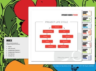 SpenceR
                                                                                                                       SpenceR
                                                                                                                       Ogden
                                                                              spenceR Ogden power                      OIL+GAS
                                                                                                                       SpenceR




                                Ogden
                                                                                                                       Ogden
                                                                                                                       RENEWABLES
                                            Project life cycle
                                                                                                                       SpenceR
                                                                                                                       Ogden
                                                                 Pre Civil
                                                                                                                       Nuclear

                                Filling the energy skills gap ®
                                            Commissioning                        Civil
                                                                                                                       SpenceR
                                                                                                                       Ogden
                                                                                                                       POWER
                                         Turbines                                        Concrete
                                                                                                                       SpenceR
                                                                                                                       Ogden
                                                                                                                       SMART
                                              Piping                             Structural
Click on the links below to                                                                                           SpenceR
navigate through the brochure                                                                                         Ogden
•	 Home                                             Electrical               Mechanical                               MINING
•	 Who are we?
•	 Independent Sectors i
                                                                                                                      SpenceR
                                                                                                                      Ogden
•	 Independent Sectors ii 	                                                                                           FINANCE
•	 Our Service	
•	 Contact Us	                                                                                                        SpenceR
                                                                       Filling the energy skills      gap®            Ogden
                                                                                                                      TRADING


                                                           Spencer Ogden Ltd. Reg Address: 33 Charlotte St, London W1T 1RR. Reg No: 06979438
 