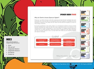 SpenceR
                                                                                                                                      SpenceR
                                                                                                                                      Ogden
                                                                                              spenceR Ogden power                     OIL+GAS
                                  Why do Clients choose Spencer Ogden?                                                                SpenceR




                                Ogden
                                                                                                                                      Ogden
                                  Simply put, our clients choose to work with us because we have the best candidates who work
                                  exclusively with us and we offer an incomparable service with regards to knowledge. We have
                                                                                                                                      RENEWABLES
                                  developed a presence in the market that has meant we have become the agency of choice for
                                  many energy companies.
                                                                                                                                      SpenceR
                                  By focusing specifically on the power market, our comprehensive selection process provides          Ogden
                                  the best candidates the market can offer. We invest a significant amount of our revenue on an       Nuclear
                                  impressive array of media, utilising state-of -the-art techniques. Our targeted headhunt approach

                                Filling the energy skills gap ®                                                                       SpenceR
                                  coupled with our market specialism means we are able to engage with high calibre individuals
                                  who are not actively looking to move. Our high referral rate means we are constantly engaging
                                  with talented individuals.                                                                          Ogden
                                                                                                                                      POWER
                                                                                                                                      SpenceR
                                                                         client                                                       Ogden
                                                                        Internal network of                                           SMART
                                        Consultant market                                            Database over 150,000
                                                                        candidates/passive
                                           knowledge                                                      candidates
Click on the links below to                                            headhunt candidates
                                                                                                                                      SpenceR
navigate through the brochure                                                                            Local payroll,               Ogden
•	 Home
                                            Advertising                Web 2.0 networking             compliancy solutions
                                                                                                         & immigration
                                                                                                                                      MINING
•	 Who are we?
•	 Independent Sectors i
                                                                                                                                      SpenceR
                                                                                                                                      Ogden
•	 Independent Sectors ii 	                                                                                                           FINANCE
•	 Our Service	
•	 Contact Us	                                                                                                                        SpenceR
                                                                                     Filling the energy skills            gap®        Ogden
                                                                                                                                      TRADING


                                                                       Spencer Ogden Ltd. Reg Address: 33 Charlotte St, London W1T 1RR. Reg No: 06979438
 