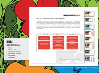 SpenceR
                                                                                                                                     SpenceR
                                                                                                                                     Ogden
                                                                                             spenceR Ogden power                     OIL+GAS
                                  Why do Candidates choose Spencer Ogden?                                                            SpenceR




                                Ogden
                                                                                                                                     Ogden
                                  We focus on quality technical jobs and actively engage with of our clients to understand their
                                  business fully. In turn we get to know our candidates in depth, understanding their motivations
                                                                                                                                     RENEWABLES
                                  and aspirations. Our consultants will guide candidates professionally through the recruitment
                                  process from initial selection, submission, through to negotiation, offer and acceptance. We
                                  keep in regular contact with our candidate network ensuring they hear about the best jobs first.
                                                                                                                                     SpenceR
                                  As a result of this service a significant number of candidates come back to Spencer Ogden or       Ogden
                                  refer colleagues.                                                                                  Nuclear

                                Filling the energy skills gap ®                                                                      SpenceR
                                                                                                                                     Ogden
                                        engage                        connect                            place                       POWER
                                          Identify Candidate
                                                                          CV Submission                Debrief & Feedback
                                                                                                                                     SpenceR
                                                                                                        Offer, Placement,
                                                                                                                                     Ogden
                                                                       Regular Communication
                                                                             & Updates                     Negotiation               SMART
                                        In-Depth Screening & 	                                           Candidate Care:
Click on the links below to              Briefing Registration             Pre-Interview 	                 Mobilisation              SpenceR
navigate through the brochure                                            Preparation Stage            Immigration Assistance         Ogden
•	 Home                                                                   Interview Stage
                                                                                                       Payroll & Compliance
                                                                                                      Probation Management
                                                                                                                                     MINING
•	 Who are we?
•	 Independent Sectors i
                                                                                                                                     SpenceR
                                                                                                                                     Ogden
•	 Independent Sectors ii 	                                                                                                          FINANCE
•	 Our Service	
•	 Contact Us	                                                                                                                       SpenceR
                                                                                    Filling the energy skills               gap®     Ogden
                                                                                                                                     TRADING


                                                                      Spencer Ogden Ltd. Reg Address: 33 Charlotte St, London W1T 1RR. Reg No: 06979438
 