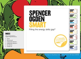 SpenceR
                                SPENCER
                                                                                                             SpenceR
                                                                                                             Ogden
                                                                                                             OIL+GAS
                                                                                                             SpenceR


                                OGDEN
                                Ogden
                                                                                                             Ogden
                                                                                                             RENEWABLES

                                                                                                             SpenceR



                                SMART
                                                                                                             Ogden
                                                                                                             Nuclear

                                Filling the energy skills gap ®                                              SpenceR
                                                                                                             Ogden
                                                                                                             POWER
                                 Filling the energy skills gap ®                                             SpenceR
                                                                                                             Ogden
                                                                                                             SMART
Click on the links below to                                                                                 SpenceR
navigate through the brochure                                                                               Ogden
•	 Home
                                                                                                            MINING
•	 Who are we?
•	 Independent Sectors i
                                                                                                            SpenceR
                                                                                                            Ogden
•	 Independent Sectors ii 	                                                                                 FINANCE
•	 Our Service	
•	 Contact Us	                                                                                              SpenceR
                                                                                                            Ogden
                                                                                                            TRADING


                                                 Spencer Ogden Ltd. Reg Address: 33 Charlotte St, London W1T 1RR. Reg No: 06979438
 