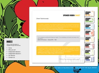 SpenceR
                                                                                                                                   SpenceR
                                                                                                                                   Ogden
                                                                                            spenceR Ogden smart                    OIL+GAS
                                  Client Testimonials                                                                              SpenceR




                                Ogden
                                                                                                                                   Ogden
                                                                                                                                   RENEWABLES
                                    “In a nutshell, ‘everybody’ knows Spencer Ogden in the UK. They have set the benchmark
                                    in terms of networking that ‘the others’ need to follow across the industry. I am also keen    SpenceR
                                    to point out the professionalism and drive (appropriately) they place on selecting the right   Ogden
                                    role for the right individual, its not just about filling holes”                               Nuclear
                                    Head of UK Sales for Leading Global Smart Metering Service Provider	


                                Filling the energy skills gap ®                                                                    SpenceR
                                                                                                                                   Ogden
                                                                                                                                   POWER
                                    “It is a pleasure working with Spencer Ogden. The candidates we receive are always very,
                                    very good.”                                                                                    SpenceR
                                    Senior HR Advisor - Global EPC - T&D                                                           Ogden
                                                                                                                                   SMART
Click on the links below to                                                                                                        SpenceR
navigate through the brochure                                                                                                      Ogden
•	 Home                             “I recruited a number of new team members and the candidates that Spencer Ogden
                                                                                                                                   MINING
                                    supplied were of the highest calibre and always matched the candidates to the role
•	 Who are we?
•	 Independent Sectors i
                                    in question. I will always recommend Spencer Ogden as a recruiter for both recruiting
                                    managers and candidates in the SAP Utilities market; they are excellent.”
                                                                                                                                   SpenceR
                                    SAP Practice Head, a Major Energy Utility Consultancy                                          Ogden
•	 Independent Sectors ii 	                                                                                                        FINANCE
•	 Our Service	
•	 Contact Us	                                                                                                                     SpenceR
                                                                                    Filling the energy skills             gap®     Ogden
                                                                                                                                   TRADING


                                                                      Spencer Ogden Ltd. Reg Address: 33 Charlotte St, London W1T 1RR. Reg No: 06979438
 