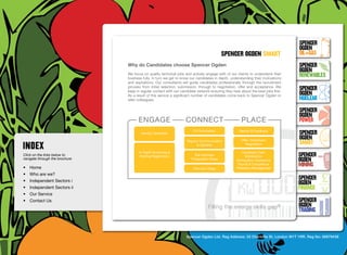 SpenceR
                                                                                                                                     SpenceR
                                                                                                                                     Ogden
                                                                                             spenceR Ogden smart                     OIL+GAS
                                  Why do Candidates choose Spencer Ogden                                                             SpenceR




                                Ogden
                                                                                                                                     Ogden
                                  We focus on quality technical jobs and actively engage with of our clients to understand their
                                  business fully. In turn we get to know our candidates in depth, understanding their motivations
                                                                                                                                     RENEWABLES
                                  and aspirations. Our consultants will guide candidates professionally through the recruitment
                                  process from initial selection, submission, through to negotiation, offer and acceptance. We
                                  keep in regular contact with our candidate network ensuring they hear about the best jobs first.
                                                                                                                                     SpenceR
                                  As a result of this service a significant number of candidates come back to Spencer Ogden or       Ogden
                                  refer colleagues.                                                                                  Nuclear

                                Filling the energy skills gap ®                                                                      SpenceR
                                                                                                                                     Ogden
                                        engage                        connect                            place                       POWER
                                          Identify Candidate
                                                                          CV Submission                Debrief & Feedback
                                                                                                                                     SpenceR
                                                                                                        Offer, Placement,
                                                                                                                                     Ogden
                                                                       Regular Communication
                                                                             & Updates                     Negotiation               SMART
                                        In-Depth Screening & 	                                           Candidate Care:
Click on the links below to              Briefing Registration             Pre-Interview 	                 Mobilisation              SpenceR
navigate through the brochure                                            Preparation Stage            Immigration Assistance         Ogden
•	 Home                                                                   Interview Stage
                                                                                                       Payroll & Compliance
                                                                                                      Probation Management
                                                                                                                                     MINING
•	 Who are we?
•	 Independent Sectors i
                                                                                                                                     SpenceR
                                                                                                                                     Ogden
•	 Independent Sectors ii 	                                                                                                          FINANCE
•	 Our Service	
•	 Contact Us	                                                                                                                       SpenceR
                                                                                    Filling the energy skills               gap®     Ogden
                                                                                                                                     TRADING


                                                                      Spencer Ogden Ltd. Reg Address: 33 Charlotte St, London W1T 1RR. Reg No: 06979438
 