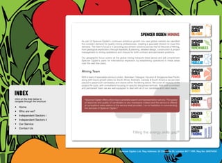 SpenceR
                                                                                                                                          SpenceR
                                                                                                                                          Ogden
                                                                                              spenceR Ogden mining                        OIL+GAS
                                  As part of Spencer-Ogden’s continued ambitious growth into new global markets we identified             SpenceR




                                Ogden
                                  the constant demand for quality mining professionals, creating a specialist division to meet this
                                  demand. The team’s focus is in providing recruitment solutions across the full lifecycle of Mining,
                                                                                                                                          Ogden
                                  from geological exploration, through feasibility & planning, detailed design, construction & project    RENEWABLES
                                  management to mining operations and closure for both contract and permanent positions.

                                  Our geographic focus covers all the global mining hotspots listed above and will complement             SpenceR
                                  Spencer Ogden’s plans for international expansion by establishing operations in these areas             Ogden
                                  over the next few years.                                                                                Nuclear

                                Filling Team energy skills gap ®
                                  Mining the                                                                                              SpenceR
                                                                                                                                          Ogden
                                  With a team of specialists across London, Aberdeen, Glasgow, Houston & Singapore/Asia Pacific           POWER
                                  along with future growth plans for South Africa, Australia, Canada & South America we are best
                                  placed to assist both candidates and clients within the Mining sector. We cover all aspects of the
                                  project life cycle, with consultants focusing on specific disciplines/verticals. With both a contract   SpenceR
                                  and permanent team we are well equipped to deal with all of our candidate and client needs.             Ogden
                                                                                                                                          SMART
Click on the links below to         “Spencer Ogden offers a first class candidate search and representation service. The speed            SpenceR
navigate through the brochure
                                    of response and quality of candidates is very impressive indeed and the service is offered            Ogden
•	 Home
                                    at competitive rates relative to the service level provided. I’ve no hesitation in commending         MINING
                                    the services of Spencer Ogden.”	
•	 Who are we?
•	 Independent Sectors i
                                                                                                                                          SpenceR
                                                                                                                                          Ogden
•	 Independent Sectors ii 	                                                                                                               FINANCE
•	 Our Service	
•	 Contact Us	                                                                                                                            SpenceR
                                                                                      Filling the energy skills gap®                      Ogden
                                                                                                                                          TRADING


                                                                        Spencer Ogden Ltd. Reg Address: 33 Charlotte St, London W1T 1RR. Reg No: 06979438
 