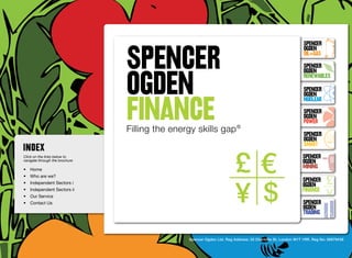 SpenceR
                                SPENCER
                                                                                                             SpenceR
                                                                                                             Ogden
                                                                                                             OIL+GAS
                                                                                                             SpenceR


                                OGDEN
                                Ogden
                                                                                                             Ogden
                                                                                                             RENEWABLES

                                                                                                             SpenceR



                                FINANCE
                                                                                                             Ogden
                                                                                                             Nuclear

                                Filling the energy skills gap ®                                              SpenceR
                                                                                                             Ogden
                                                                                                             POWER
                                 Filling the energy skills gap ®                                             SpenceR
                                                                                                             Ogden
                                                                                                             SMART
Click on the links below to                                                                                 SpenceR
navigate through the brochure                                                                               Ogden
•	 Home
                                                                                                            MINING
•	 Who are we?
•	 Independent Sectors i
                                                                                                            SpenceR
                                                                                                            Ogden
•	 Independent Sectors ii 	                                                                                 FINANCE
•	 Our Service	
•	 Contact Us	                                                                                              SpenceR
                                                                                                            Ogden
                                                                                                            TRADING


                                                 Spencer Ogden Ltd. Reg Address: 33 Charlotte St, London W1T 1RR. Reg No: 06979438
 