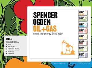 SpenceR
                                SPENCER
                                                                                                             SpenceR
                                                                                                             Ogden
                                                                                                             OIL+GAS
                                                                                                             SpenceR


                                OGDEN
                                Ogden
                                                                                                             Ogden
                                                                                                             RENEWABLES

                                                                                                             SpenceR



                                OIL+GAS
                                                                                                             Ogden
                                                                                                             Nuclear

                                Filling the energy skills gap ®                                              SpenceR
                                                                                                             Ogden
                                                                                                             POWER
                                 Filling the energy skills gap ®
                                                                                                             SpenceR
                                                                                                             Ogden
                                                                                                             SMART
Click on the links below to                                                                                 SpenceR
navigate through the brochure                                                                               Ogden
•	 Home
                                                                                                            MINING
•	 Who are we?
•	 Independent Sectors i
                                                                                                            SpenceR
                                                                                                            Ogden
•	 Independent Sectors ii 	                                                                                 FINANCE
•	 Our Service	
•	 Contact Us	                                                                                              SpenceR
                                                                                                            Ogden
                                                                                                            TRADING


                                                 Spencer Ogden Ltd. Reg Address: 33 Charlotte St, London W1T 1RR. Reg No: 06979438
 
