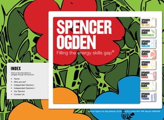 SpenceR
                                                                                                            SpenceR
                                                                                                            Ogden
                                                                                                            OIL+GAS
                                                                                                            SpenceR




                                Ogden
                                                                                                            Ogden
                                                                                                            RENEWABLES

                                                                                                            SpenceR
                                                                                                            Ogden
                                                                                                            Nuclear

                                Filling the energy skills gap ®                                             SpenceR
                                                                                                            Ogden
                                                                                                            POWER
                                                                                                            SpenceR
                                                                                                            Ogden
                                                                                                            SMART
Click on the links below to                                                                                SpenceR
navigate through the brochure                                                                              Ogden
•	 Home
                                                                                                           MINING
•	 Who are we?
•	 Independent Sectors i
                                                                                                           SpenceR
                                                                                                           Ogden
•	 Independent Sectors ii 	                                                                                FINANCE
•	 Our Service	
•	 Contact Us	                                                                                             SpenceR
                                                                                                           Ogden
                                                                                                           TRADING


                                                Spencer Ogden Ltd. Reg Address: 33 Charlotte St, London W1T 1RR. Reg No: 06979438
 