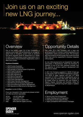 Join us on an exciting
new LNG journey...



Overview                                                   Opportunity Details
One of the world’s major Oil & Gas Companies is            This major Oil & Gas Company with a large and
seeking world-class LNG professionals at managerial,       growing portfolio is involved in several liquefaction and
global head of discipline, project head of discipline      regasification plants around the world. The Company
and senior engineer levels for assignment to a variety     also has access to the technology that covers the whole
of roles in its Mozambique project organization and in     LNG chain and the capabilities to develop integrated
its Head Office LNG Coordination Organization, both in     LNG projects.
Milan and London.
                                                           Its new LNG developments are targeted for major gas
Positions Available:                                       discoveries in Mozambique, where the Company is
                                                           Operator of one of the main upstream licenses, with
•   LNG Process Engineers
                                                           the objective to achieve optimum development with
•   LNG Process Engineering
                                                           fast time to market.
•   LNG Storage & Loading System Engineering
•   LNG Project Engineering
                                                           In 2011 the Company supplied 5.1 BCM of feed gas
•   LNG Cost Engineering
                                                           to LNG plants, held 10.2 BCM of liquefaction capacity,
•   LNG HSE Engineering
                                                           16.0 BCM of regas capacity and sold 15.7 BCM
•   LNG Marine Engineering
                                                           equivalent of LNG. It intends to significantly grow its
•   LNG Naval Architecture
                                                           position along the whole LNG chain. This growth will
•   LNG Project Management
                                                           be largely driven by expansion and new projects in
•   LNG Project Services Management
                                                           Nigeria, Angola, Indonesia and Australia, where the
•   LNG Planning & Scheduling Management
                                                           Company is a significant long-term player in addition
•   LNG Commissioning & Startup Management
                                                           to Mozambique.
•   LNG Operations & Maintenance Management

Location: London & Milan

If you are interested in this opportunity please contact
our LNG recruitment specialists:                           Employment
UK tel:	   +44 207 2689 300                                •   Secure Long Term Employment
AUS tel: 	 +61 8 9261 7777                                 •   Career Development & Progression
email:	lng@spencer-ogden.com                               •   International Career Opportunities
web: 	     www.spencer-ogden.com/lng                       •   Highly Competitive Remuneration Packages




                                                                         www.spencer-ogden.com
 