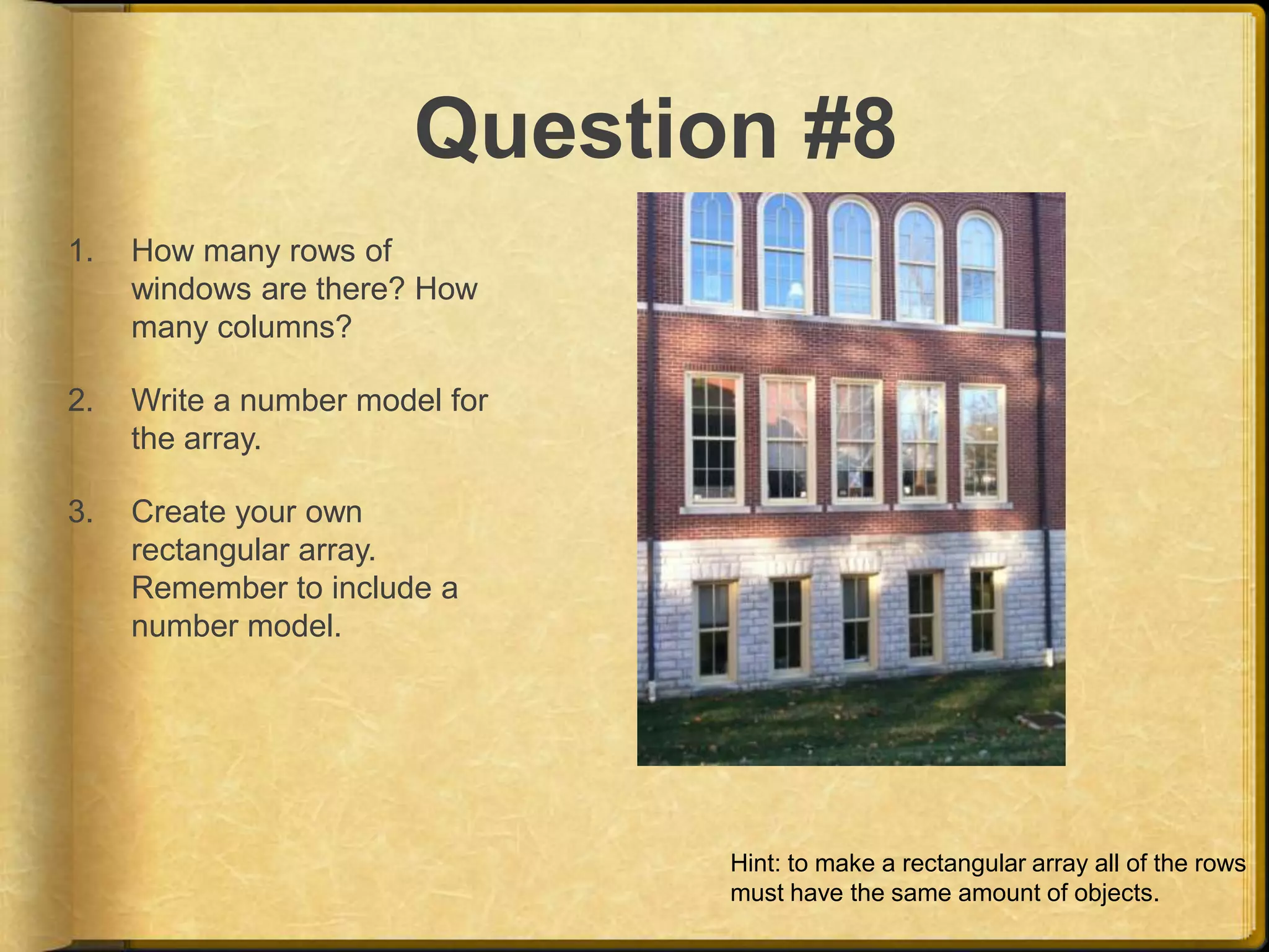 Question #8
1.   How many rows of
     windows are there? How
     many columns?

2.   Write a number model for
     the array.

3.   Create your own
     rectangular array.
     Remember to include a
     number model.




                                Hint: to make a rectangular array all of the rows
                                must have the same amount of objects.
 