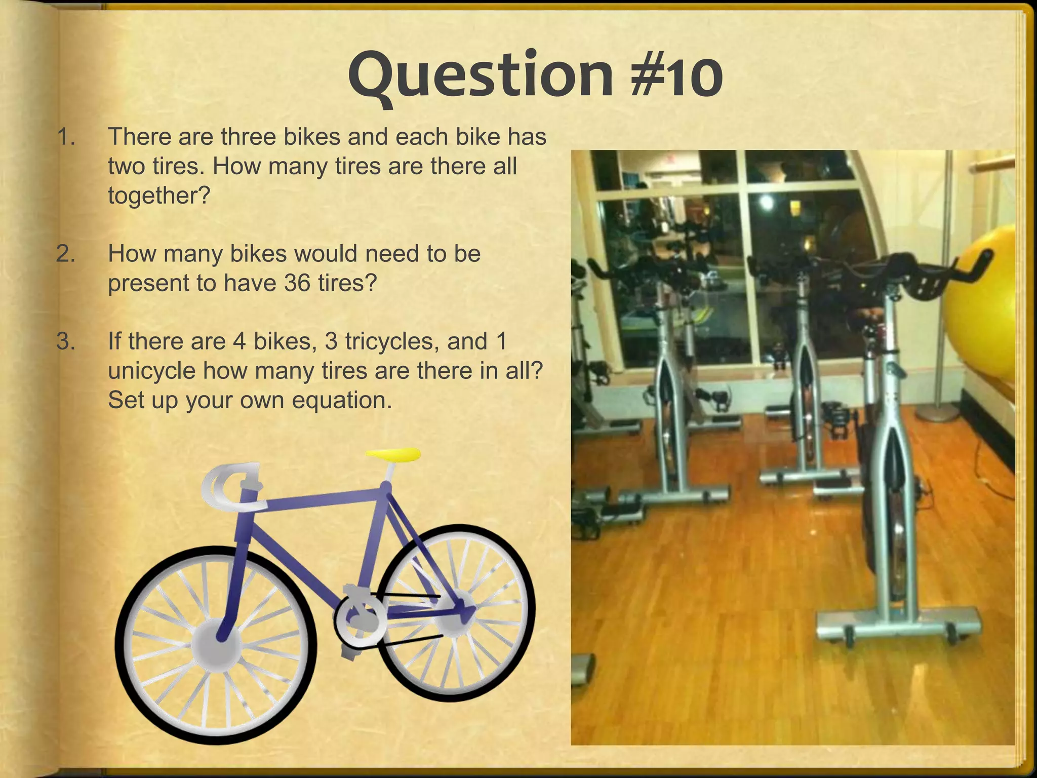 Question #10
1.   There are three bikes and each bike has
     two tires. How many tires are there all
     together?

2.   How many bikes would need to be
     present to have 36 tires?

3.   If there are 4 bikes, 3 tricycles, and 1
     unicycle how many tires are there in all?
     Set up your own equation.
 