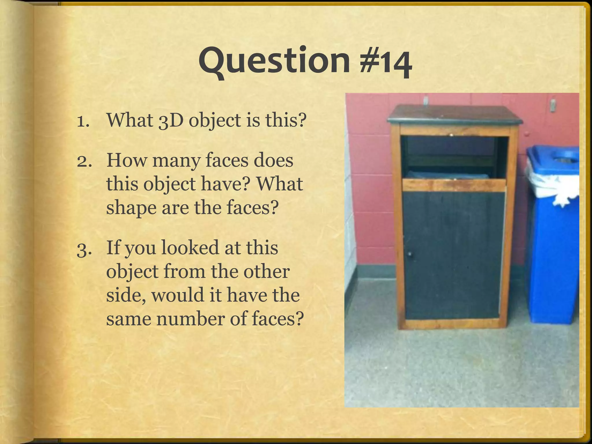 Question #14
1. What 3D object is this?

2. How many faces does
   this object have? What
   shape are the faces?

3. If you looked at this
   object from the other
   side, would it have the
   same number of faces?
 