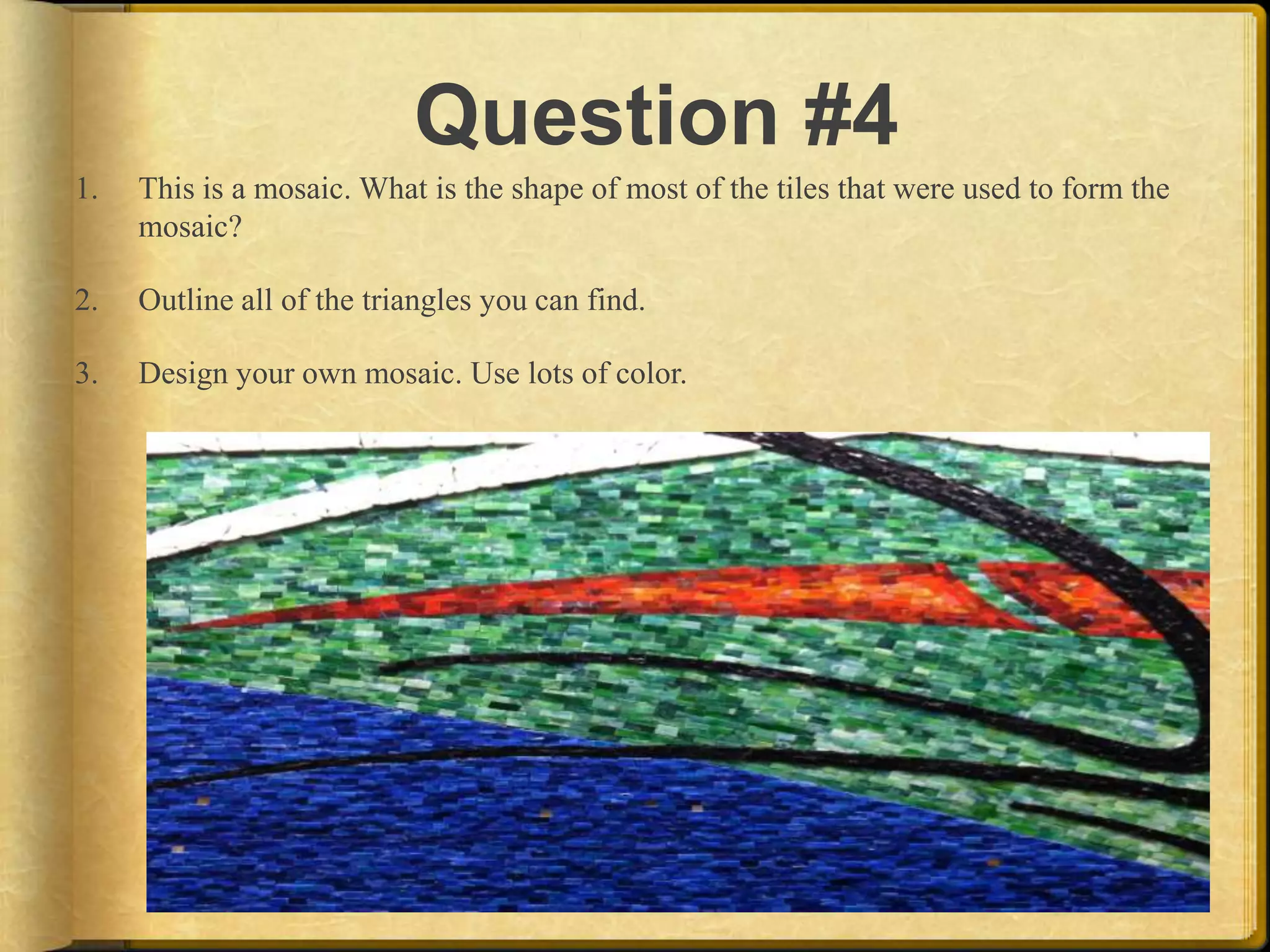 Question #4
1.   This is a mosaic. What is the shape of most of the tiles that were used to form the
     mosaic?

2.   Outline all of the triangles you can find.

3.   Design your own mosaic. Use lots of color.
 