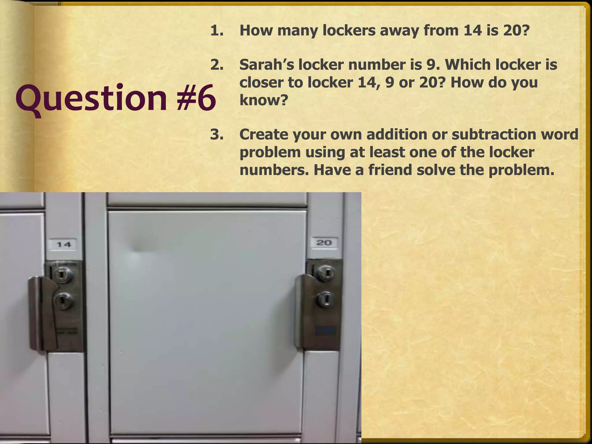 1.   How many lockers away from 14 is 20?

          2.   Sarah’s locker number is 9. Which locker is
               closer to locker 14, 9 or 20? How do you
Question #6    know?

          3.   Create your own addition or subtraction word
               problem using at least one of the locker
               numbers. Have a friend solve the problem.
 