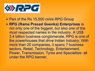Part of the Rs 15,500 crore RPG Group  RPG (Rama Prasad Goenka) Enterprises  is not only one of the biggest, but also one of the most respected names in the industry. A US$ 3.4 billion business conglomerate, RPG is one of the powerhouses that drive Indian Industry. With more than 20 companies, it spans 7 business sectors, Retail, Technology, Entertainment, Power, Transmission, Tyres and Specialties- all under the RPG banner.  