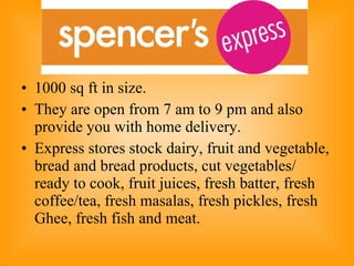 1000 sq ft in size.  They are open from 7 am to 9 pm and also provide you with home delivery. Express stores stock dairy, fruit and vegetable, bread and bread products, cut vegetables/ ready to cook, fruit juices, fresh batter, fresh coffee/tea, fresh masalas, fresh pickles, fresh Ghee, fresh fish and meat.  