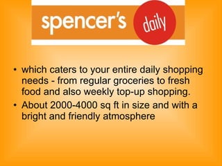which caters to your entire daily shopping needs - from regular groceries to fresh food and also weekly top-up shopping.  About 2000-4000 sq ft in size and with a bright and friendly atmosphere 