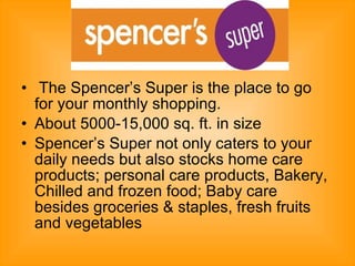 The Spencer’s Super is the place to go for your monthly shopping.  About 5000-15,000 sq. ft. in size  Spencer’s Super not only caters to your daily needs but also stocks home care products; personal care products, Bakery, Chilled and frozen food; Baby care besides groceries & staples, fresh fruits and vegetables  
