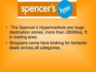 The Spencer’s Hypermarkets are huge destination stores, more than 28000sq. ft. in trading area  Shoppers come here looking for fantastic deals across all categories.  