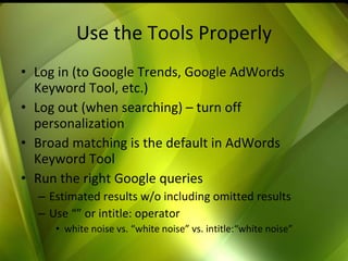 Use the Tools Properly Log in (to Google Trends, Google AdWords Keyword Tool, etc.) Log out (when searching) – turn off personalization Broad matching is the default in AdWords Keyword Tool Run the right Google queries Estimated results w/o including omitted results Use “” or intitle: operator white noise vs. “white noise” vs. intitle:“white noise”  