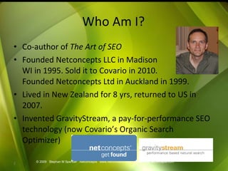 Who Am I? Co-author of  The Art of SEO Founded Netconcepts LLC in Madison WI in 1995. Sold it to Covario in 2010. Founded Netconcepts Ltd in Auckland in 1999. Lived in New Zealand for 8 yrs, returned to US in 2007. Invented GravityStream, a pay-for-performance SEO technology (now Covario’s Organic Search Optimizer) © 2009  Stephan M Spencer  Netconcepts  www.netconcepts.com  [email_address] 