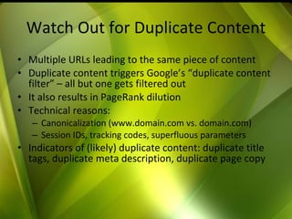 Watch Out for Duplicate Content Multiple URLs leading to the same piece of content Duplicate content triggers Google’s “duplicate content filter” – all but one gets filtered out It also results in PageRank dilution Technical reasons: Canonicalization (www.domain.com vs. domain.com) Session IDs, tracking codes, superfluous parameters Indicators of (likely) duplicate content: duplicate title tags, duplicate meta description, duplicate page copy 