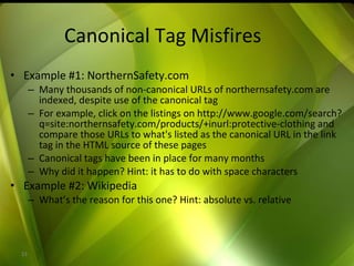 Canonical Tag Misfires Example #1: NorthernSafety.com Many thousands of non-canonical URLs of northernsafety.com are indexed, despite use of the canonical tag For example, click on the listings on http://www.google.com/search?q=site:northernsafety.com/products/+inurl:protective-clothing and compare those URLs to what's listed as the canonical URL in the link tag in the HTML source of these pages Canonical tags have been in place for many months Why did it happen? Hint: it has to do with space characters Example #2: Wikipedia What’s the reason for this one? Hint: absolute vs. relative 