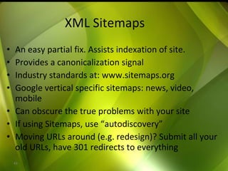 XML Sitemaps An easy partial fix. Assists indexation of site. Provides a canonicalization signal Industry standards at: www.sitemaps.org Google vertical specific sitemaps: news, video, mobile Can obscure the true problems with your site If using Sitemaps, use “autodiscovery” Moving URLs around (e.g. redesign)? Submit all your old URLs, have 301 redirects to everything 