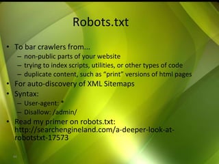 Robots.txt To bar crawlers from... non-public parts of your website trying to index scripts, utilities, or other types of code duplicate content, such as “print” versions of html pages For auto-discovery of XML Sitemaps Syntax: User-agent: * Disallow: /admin/ Read my primer on robots.txt: http://searchengineland.com/a-deeper-look-at-robotstxt-17573 
