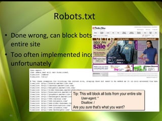 Robots.txt Done wrong, can block bots from entire site Too often implemented incorrectly, unfortunately Tip: This will block all bots from your entire site User-agent: * Disallow: / Are you  sure  that’s what you want? 