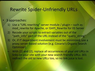 Rewrite Spider-Unfriendly URLs 3 approaches: Use a “URL rewriting” server module / plugin – such as mod_rewrite for Apache, or ISAPI_Rewrite for IIS Server Recode your scripts to extract variables out of the “path_info” part of the URL instead of the “query_string” Or, if IT department involvement must be minimized, use a proxy server based solution (e.g. Covario’s Organic Search Optimizer) With (1) and (2), replace all occurrences of your old URLs in links on your site with your new search-friendly URLs. 301 redirect the old to new URLs too, so no link juice is lost. 