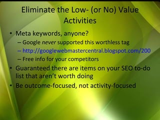 Eliminate the Low- (or No) Value Activities Meta keywords, anyone? Google  never  supported this worthless tag http://googlewebmastercentral.blogspot.com/2009/09/google-does-not-use-keywords-meta-tag.html Free info for your competitors Guaranteed there are items on your SEO to-do list that aren’t worth doing Be outcome-focused, not activity-focused 