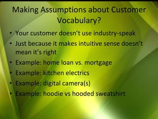 Making Assumptions about Customer Vocabulary? Your customer doesn’t use industry-speak Just because it makes intuitive sense doesn’t mean it’s right Example: home loan vs. mortgage Example: kitchen electrics Example: digital camera(s) Example: hoodie vs hooded sweatshirt 