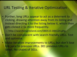 URL Testing & Iterative Optimization Further, long URLs appear to act as a deterrent to clicking, drawing attention away from its listing and instead directing it to the listing below it, which then gets clicked 2.5x more frequently.  http://searchengineland.com/080515-084124.php Don’t be complacent with search-friendly URLs. Test and optimize. Make iterative improvements to URLs, but don’t lose link juice to previous URLs. 301 previous URLs to latest. No chains of 301s. 