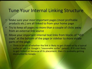Tune Your Internal Linking Structure Make sure your  most  important pages (most profitable products etc.) are all linked to from your home page Try to keep  all  pages no more than a couple of clicks away from an external link source Move your important internal text links from blocks of "SEO copy” at the bottom of the page or sidebar to more visible parts of the page.  Think in terms of whether the link is likely to get clicked on by a typical surfer or not (i.e. Google's "reasonable surfer" patent). If it's not likely to get clicked on because of its placement, then it's probably getting discounted by Google 