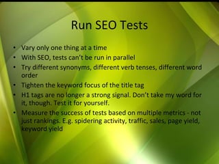Run SEO Tests Vary only one thing at a time With SEO, tests can’t be run in parallel Try different synonyms, different verb tenses, different word order Tighten the keyword focus of the title tag H1 tags are no longer a strong signal. Don’t take my word for it, though. Test it for yourself. Measure the success of tests based on multiple metrics - not just rankings. E.g. spidering activity, traffic, sales, page yield, keyword yield 