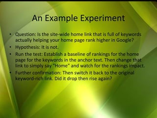 An Example Experiment Question: Is the site-wide home link that is full of keywords actually helping your home page rank higher in Google?  Hypothesis: It is not.  Run the test: Establish a baseline of rankings for the home page for the keywords in the anchor text. Then change that link to simply say "Home" and watch for the rankings impact.  Further confirmation: Then switch it back to the original keyword-rich link. Did it drop then rise again? 