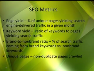 SEO Metrics Page yield – % of unique pages yielding search engine-delivered traffic in a given month Keyword yield –  ratio of keywords to pages yielding search traffic Brand-to-nonbrand ratio – % of search traffic coming from brand keywords vs. nonbrand keywords Unique pages – non-duplicate pages crawled 