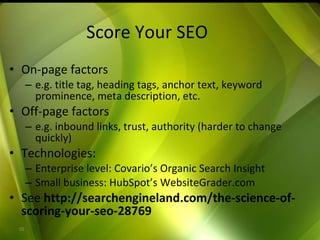 Score Your SEO On-page factors e.g. title tag, heading tags, anchor text, keyword prominence, meta description, etc. Off-page factors e.g. inbound links, trust, authority (harder to change quickly) Technologies: Enterprise level: Covario’s Organic Search Insight Small business: HubSpot’s WebsiteGrader.com See  http://searchengineland.com/the-science-of-scoring-your-seo-28769 