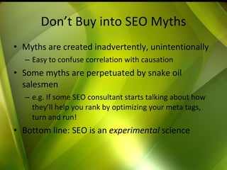 Don’t Buy into SEO Myths Myths are created inadvertently, unintentionally Easy to confuse correlation with causation Some myths are perpetuated by snake oil salesmen e.g. If some SEO consultant starts talking about how they’ll help you rank by optimizing your meta tags, turn and run! Bottom line: SEO is an  experimental  science 