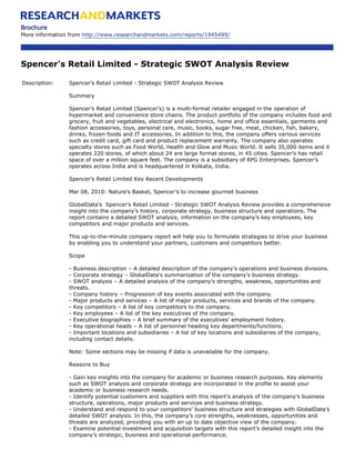Brochure
More information from http://www.researchandmarkets.com/reports/1945499/




Spencer's Retail Limited - Strategic SWOT Analysis Review

Description:    Spencer’s Retail Limited - Strategic SWOT Analysis Review

                Summary

                Spencer’s Retail Limited (Spencer’s) is a multi-format retailer engaged in the operation of
                hypermarket and convenience store chains. The product portfolio of the company includes food and
                grocery, fruit and vegetables, electrical and electronics, home and office essentials, garments and
                fashion accessories, toys, personal care, music, books, sugar free, meat, chicken, fish, bakery,
                drinks, frozen foods and IT accessories. In addition to this, the company offers various services
                such as credit card, gift card and product replacement warranty. The company also operates
                specialty stores such as Food World, Health and Glow and Music World. It sells 35,000 items and it
                operates 220 stores, of which about 24 are large format stores, in 45 cities. Spencer’s has retail
                space of over a million square feet. The company is a subsidiary of RPG Enterprises. Spencer’s
                operates across India and is headquartered in Kolkata, India.

                Spencer’s Retail Limited Key Recent Developments

                Mar 08, 2010: Nature’s Basket, Spencer’s to increase gourmet business

                GlobalData’s Spencer’s Retail Limited - Strategic SWOT Analysis Review provides a comprehensive
                insight into the company’s history, corporate strategy, business structure and operations. The
                report contains a detailed SWOT analysis, information on the company’s key employees, key
                competitors and major products and services.

                This up-to-the-minute company report will help you to formulate strategies to drive your business
                by enabling you to understand your partners, customers and competitors better.

                Scope

                - Business description – A detailed description of the company’s operations and business divisions.
                - Corporate strategy – GlobalData’s summarization of the company’s business strategy.
                - SWOT analysis – A detailed analysis of the company’s strengths, weakness, opportunities and
                threats.
                - Company history – Progression of key events associated with the company.
                - Major products and services – A list of major products, services and brands of the company.
                - Key competitors – A list of key competitors to the company.
                - Key employees – A list of the key executives of the company.
                - Executive biographies – A brief summary of the executives’ employment history.
                - Key operational heads – A list of personnel heading key departments/functions.
                - Important locations and subsidiaries – A list of key locations and subsidiaries of the company,
                including contact details.

                Note: Some sections may be missing if data is unavailable for the company.

                Reasons to Buy

                - Gain key insights into the company for academic or business research purposes. Key elements
                such as SWOT analysis and corporate strategy are incorporated in the profile to assist your
                academic or business research needs.
                - Identify potential customers and suppliers with this report’s analysis of the company’s business
                structure, operations, major products and services and business strategy.
                - Understand and respond to your competitors’ business structure and strategies with GlobalData’s
                detailed SWOT analysis. In this, the company’s core strengths, weaknesses, opportunities and
                threats are analyzed, providing you with an up to date objective view of the company.
                - Examine potential investment and acquisition targets with this report’s detailed insight into the
                company’s strategic, business and operational performance.
 