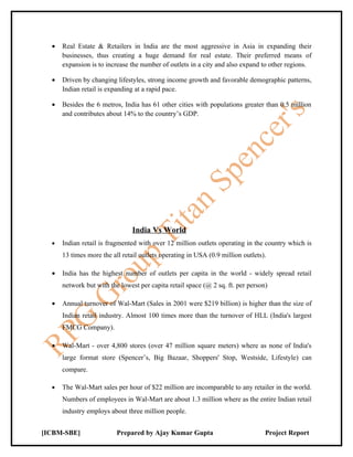 •   Real Estate & Retailers in India are the most aggressive in Asia in expanding their
      businesses, thus creating a huge demand for real estate. Their preferred means of
      expansion is to increase the number of outlets in a city and also expand to other regions.

  •   Driven by changing lifestyles, strong income growth and favorable demographic patterns,
      Indian retail is expanding at a rapid pace.

  •   Besides the 6 metros, India has 61 other cities with populations greater than 0.5 million
      and contributes about 14% to the country’s GDP.




                                India Vs World
  •   Indian retail is fragmented with over 12 million outlets operating in the country which is
      13 times more the all retail outlets operating in USA (0.9 million outlets).

  •   India has the highest number of outlets per capita in the world - widely spread retail
      network but with the lowest per capita retail space (@ 2 sq. ft. per person)

  •   Annual turnover of Wal-Mart (Sales in 2001 were $219 billion) is higher than the size of
      Indian retail industry. Almost 100 times more than the turnover of HLL (India's largest
      FMCG Company).

  •   Wal-Mart - over 4,800 stores (over 47 million square meters) where as none of India's
      large format store (Spencer’s, Big Bazaar, Shoppers' Stop, Westside, Lifestyle) can
      compare.

  •   The Wal-Mart sales per hour of $22 million are incomparable to any retailer in the world.
      Numbers of employees in Wal-Mart are about 1.3 million where as the entire Indian retail
      industry employs about three million people.


[ICBM-SBE]                Prepared by Ajay Kumar Gupta                           Project Report
 