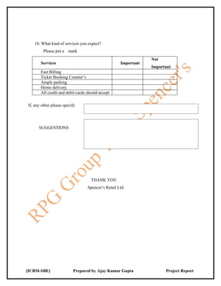 10. What kind of services you expect?
         Please put a mark
                                                                Not
       Services                                     Important
                                                                Important
       Fast Billing
       Ticket Booking Counter’s
       Ample parking
       Home delivery
       All credit and debit cards should accept

If, any other please specify




      SUGGESTIONS




                                    THANK YOU
                                  Spencer’s Retail Ltd.




[ICBM-SBE]                Prepared by Ajay Kumar Gupta                Project Report
 