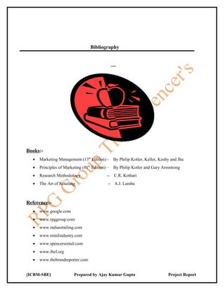Bibliography




Books:-
  •   Marketing Management (13th Edition) -      By Philip Kotler, Keller, Koshy and Jha
  •   Principles of Marketing (11th Edition) –   By Philip Kotler and Gary Armstrong
  •   Research Methodology                  --   C.R. Kothari
  •   The Art of Retailing                   -   A.J. Lamba



Reference:-
  •   www.google.com
  •   www.rpggroup.com
  •   www.indiaretailing.com
  •   www.retailindustry.com
  •   www.spencersretail.com
  •   www.ibef.org
  •   www.thebrandreporter.com


[ICBM-SBE]               Prepared by Ajay Kumar Gupta                          Project Report
 