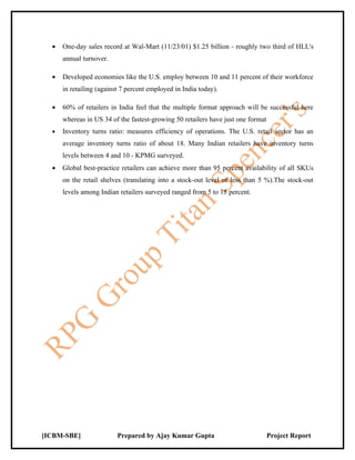 •   One-day sales record at Wal-Mart (11/23/01) $1.25 billion - roughly two third of HLL's
      annual turnover.

  •   Developed economies like the U.S. employ between 10 and 11 percent of their workforce
      in retailing (against 7 percent employed in India today).

  •   60% of retailers in India feel that the multiple format approach will be successful here
      whereas in US 34 of the fastest-growing 50 retailers have just one format
  •   Inventory turns ratio: measures efficiency of operations. The U.S. retail sector has an
      average inventory turns ratio of about 18. Many Indian retailers have inventory turns
      levels between 4 and 10 - KPMG surveyed.
  •   Global best-practice retailers can achieve more than 95 percent availability of all SKUs
      on the retail shelves (translating into a stock-out level of less than 5 %).The stock-out
      levels among Indian retailers surveyed ranged from 5 to 15 percent.




[ICBM-SBE]                Prepared by Ajay Kumar Gupta                            Project Report
 