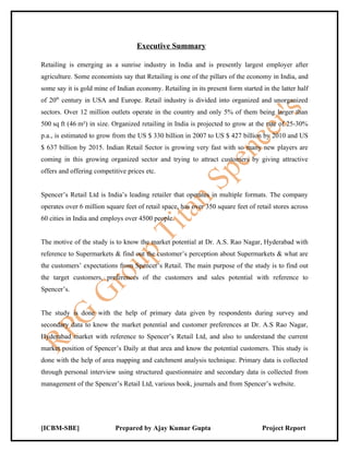 Executive Summary

Retailing is emerging as a sunrise industry in India and is presently largest employer after
agriculture. Some economists say that Retailing is one of the pillars of the economy in India, and
some say it is gold mine of Indian economy. Retailing in its present form started in the latter half
of 20th century in USA and Europe. Retail industry is divided into organized and unorganized
sectors. Over 12 million outlets operate in the country and only 5% of them being larger than
500 sq ft (46 m²) in size. Organized retailing in India is projected to grow at the rate of 25-30%
p.a., is estimated to grow from the US $ 330 billion in 2007 to US $ 427 billion by 2010 and US
$ 637 billion by 2015. Indian Retail Sector is growing very fast with so many new players are
coming in this growing organized sector and trying to attract customers by giving attractive
offers and offering competitive prices etc.


Spencer’s Retail Ltd is India’s leading retailer that operates in multiple formats. The company
operates over 6 million square feet of retail space, has over 350 square feet of retail stores across
60 cities in India and employs over 4500 people.


The motive of the study is to know the market potential at Dr. A.S. Rao Nagar, Hyderabad with
reference to Supermarkets & find out the customer’s perception about Supermarkets & what are
the customers’ expectations from Spencer’s Retail. The main purpose of the study is to find out
the target customers, preferences of the customers and sales potential with reference to
Spencer’s.


The study is done with the help of primary data given by respondents during survey and
secondary data to know the market potential and customer preferences at Dr. A.S Rao Nagar,
Hyderabad market with reference to Spencer’s Retail Ltd, and also to understand the current
market position of Spencer’s Daily at that area and know the potential customers. This study is
done with the help of area mapping and catchment analysis technique. Primary data is collected
through personal interview using structured questionnaire and secondary data is collected from
management of the Spencer’s Retail Ltd, various book, journals and from Spencer’s website.




[ICBM-SBE]                  Prepared by Ajay Kumar Gupta                           Project Report
 