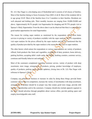 Dr. A.S. Rao Nagar is a developing area of Hyderabad and it consists of all classes of families.
Most of the families belong to Socio Economy Class (SEC) A & B. Most of the residents fall in
to age group 18-45. Most of the families have 4 to 5 members in their families. Residents are
well educated and holding jobs. Their monthly incomes are ranging from 10,000-20,000 and
above. Approximately 86.5% people visit Supermarket for shopping and 50.75% people visit to
Spencer’s Daily Supermarket. From the above data it can be observed that there is a potential for
good market opportunities for retail Supermarket.

The reason for visiting super markets as mentioned by the respondents varied from better
services to pricing to variety of products available with the super markets. 44.75% respondents
visit super markets for the prices offered by the super markets and 46.75% mentioned that the
quality of product provided by the super markets is the reason for their visit to super markets.

The other factors which attract the respondents to various super markets are variety of products
offered, fresh products like fruits and vegetables, availability of dairy products, home delivery,
parking facilities, accepting debit/ credit cards, fast billing, booking counters, customer service,
courteous and friendly behavior and ambience.

Most of the customers complained regarding customer service, variety of product with deep
assortment, store image, arrangement of products, pricing, product knowledge of employee,
quality of products, parking space, product updation, closing time at Dr. A.S. Rao Nagar with
reference to Spencer’s Daily.


Company can enhance its business or increase its sales by doing these things; provide better
customer service than its competitors, increase the variety of merchandise with deep assortment,
arrangement of product should be in proper way that creates good store image, provide club
Spencer’s membership card to the customers. Company should also include apparels segment in
the store, should advertise through pamphlets about various offers, provide parking space and
employ knowledgeable sales staff.




[ICBM-SBE]                 Prepared by Ajay Kumar Gupta                            Project Report
 