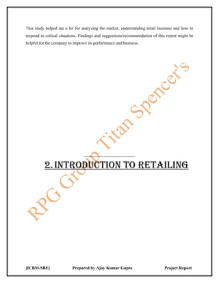 This study helped me a lot for analyzing the market, understanding retail business and how to
respond in critical situations. Findings and suggestions/recommendation of this report might be
helpful for the company to improve its performance and business.




          2. iNTrOduCTiON TO rETAiLiNg




[ICBM-SBE]                Prepared by Ajay Kumar Gupta                        Project Report
 